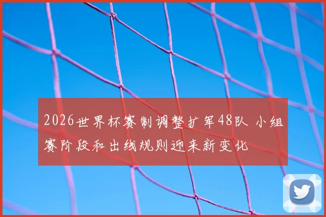 2026世界杯赛制调整扩军48队 小组赛阶段和出线规则迎来新变化