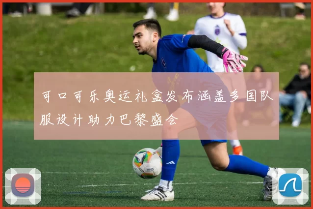 可口可乐奥运礼盒发布涵盖多国队服设计助力巴黎盛会