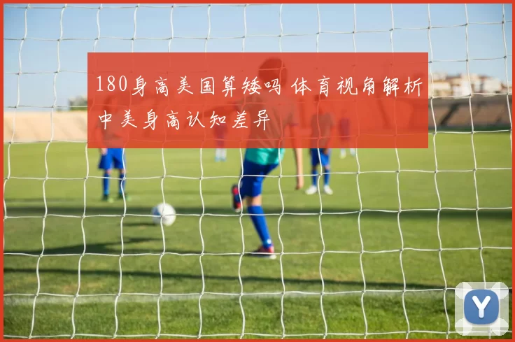 180身高美国算矮吗 体育视角解析中美身高认知差异