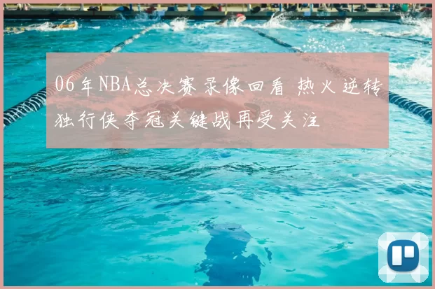 06年NBA总决赛录像回看 热火逆转独行侠夺冠关键战再受关注