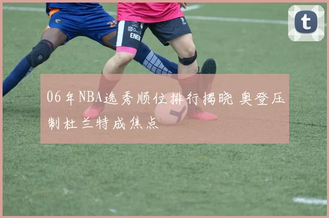 06年NBA选秀顺位排行揭晓 奥登压制杜兰特成焦点