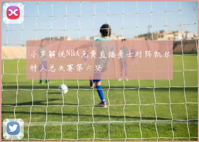 小罗解说NBA免费直播勇士对阵凯尔特人总决赛第六场