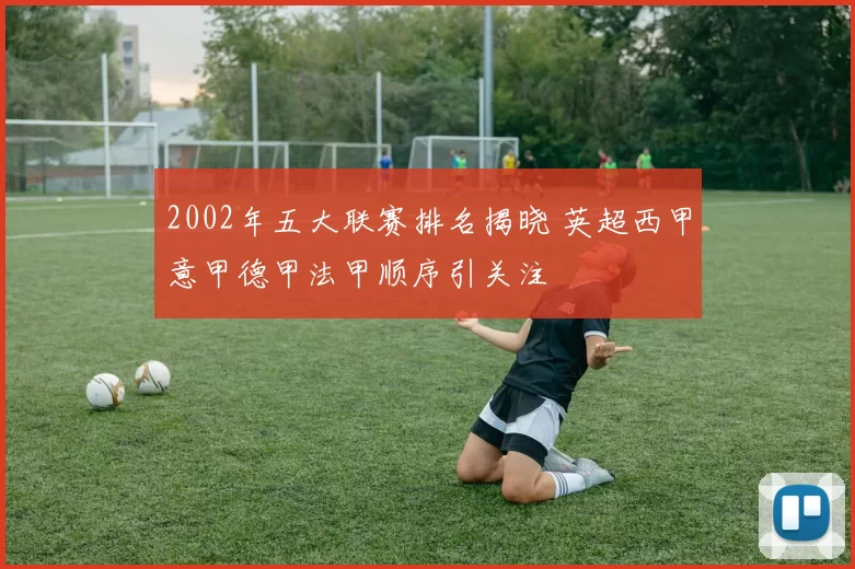 2002年五大联赛排名揭晓 英超西甲意甲德甲法甲顺序引关注